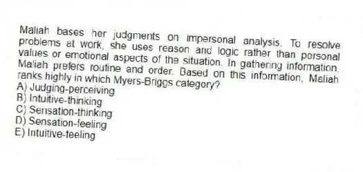 Maliah bases her judgments on impersonal analysis. To resolve problems at work, she uses reason and logic rather than personal values or emotional aspects of the situation. In gathering information, Maliah prefers routine and order. Based on this information, Maliah ranks highly in which Myers-Briggs category?
A) Judging-perceiving
B) Intuitive-thinking
C) Sensation-thinking
D) Sensation-feeling
E) Intuitive-feeling