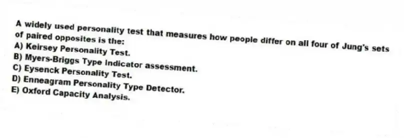 A widely used personality test that measures how people differ on all four of Jung's sets of paired opposites is the:
A) Keirsey Personality Test.
B) Myers-Briggs Type Indicator assessment.
C) Eysenck Personality Test.
D) Enneagram Personality Type Detector.
E) Oxford Capacity Analysis.