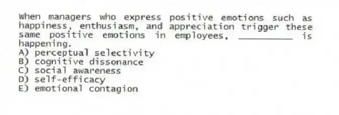 When managers who express positive emotions such as happiness, enthusiasm, and appreciation trigger these same positive emotions in employees, __________ is happening.
A) perceptual selectivity
B) cognitive dissonance
C) social awareness
D) self-efficacy
E) emotional contagion