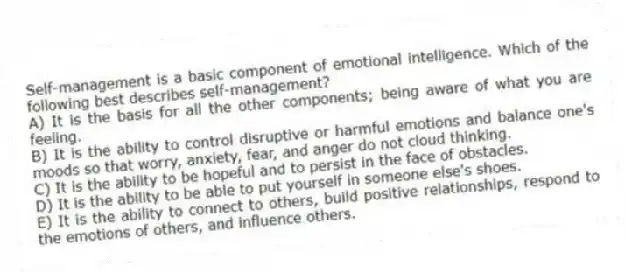 Self-management is a basic component of emotional intelligence. Which of the following best describes self-management?
A) It is the basis for all the other components; being aware of what you are feeling.
B) It is the ability to control disruptive or harmful emotions and balance one's moods so that worry, anxiety, fear, and anger do not cloud thinking.
C) It is the ability to be hopeful and to persist in the face of obstacles.
D) It is the ability to be able to put yourself in someone else's shoes.
E) It is the ability to connect to others, build positive relationships, respond to the emotions of others, and influence others.