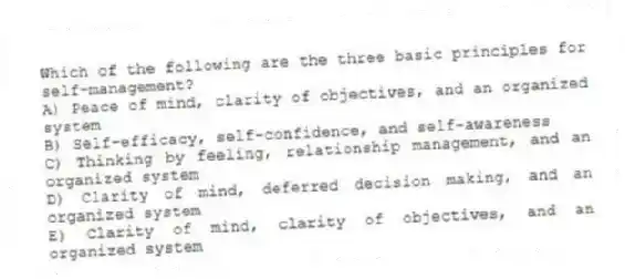Which of the following are the three basic principles for self-management?
A) Peace of mind, clarity of objectives, and an organized system
B) Self-efficacy, self-confidence, and self-awareness
C) Thinking by feeling, relationship management, and an organized system
D) Clarity of mind, deferred decision making, and an organized system
E) Clarity of mind, clarity of objectives, and an organized system