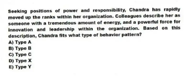Seeking positions of power and responsibility, Chandra has rapidly moved up the ranks within her organization. Colleagues describe her as someone with a tremendous amount of energy, and a powerful force for innovation and leadership within the organization. Based on this description, Chandra fits what type of behavior pattern?
A) Type A
B) Type B
C) Type C
D) Type X
E) Type Y