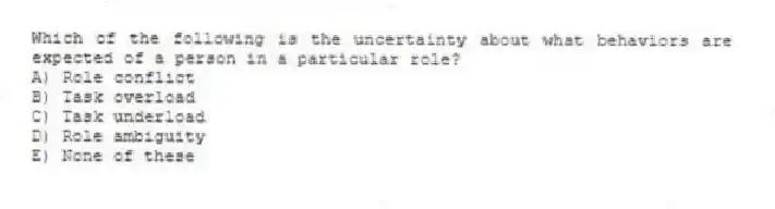 Which of the following is the uncertainty about what behaviors are expected of a person in a particular role?
A) Role conflict
B) Task overload
C) Task underload
D) Role ambiguity
E) None of these