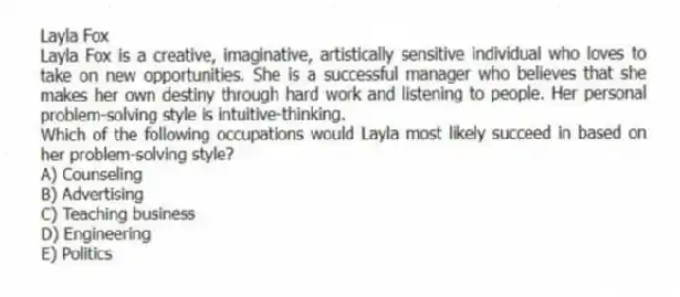 Layla Fox
Layla Fox is a creative, imaginative, artistically sensitive individual who loves to take on new opportunities. She is a successful manager who believes that she makes her own destiny through hard work and listening to people. Her personal problem-solving style is intuitive-thinking.
-Which of the following occupations would Layla most likely succeed in based on her problem-solving style?
A) Counseling
B) Advertising
C) Teaching business
D) Engineering
E) Politics