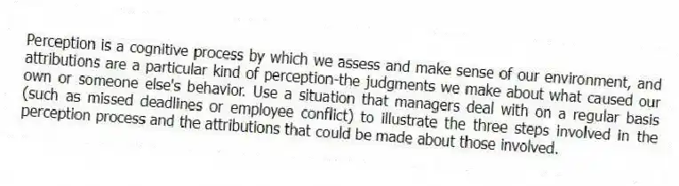Perception is a cognitive process by which we assess and make sense of our environment, and attributions are a particular kind of perception-the judgments we make about what caused our own or someone else's behavior. Use a situation that managers deal with on a regular basis (such as missed deadlines or employee conflict) to illustrate the three steps involved in the perception process and the attributions that could be made about those involved.