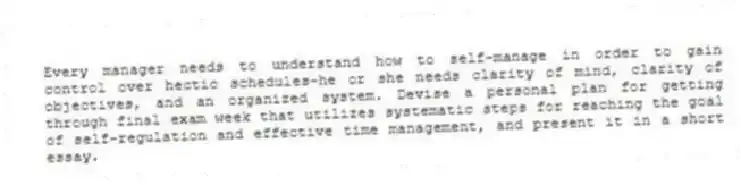 Every manager needs to understand how to self-manage in order to gain control over hectic schedules-he or she needs clarity of mind, clarity of objectives, and an organized system. Devise a personal plan for getting through final exam week that utilizes systematic steps for reaching the goal of self-regulation and effective time management, and present it in a short essay.