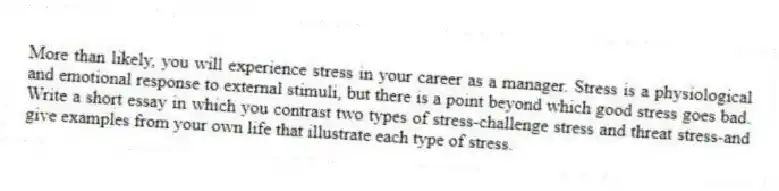 More than likely, you will experience stress in your career as a manager. Stress is a physiological and emotional response to external stimuli, but there is a point beyond which good stress goes bad. Write a short essay in which you contrast two types of stress-challenge stress and threat stress-and give examples from your own life that illustrate each type of stress.