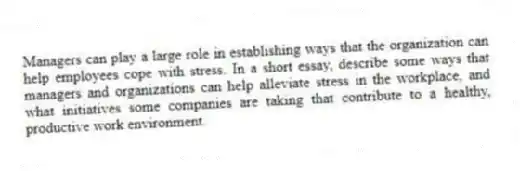Managers can play a large role in establishing ways that the organization can help employees cope with stress. In a short essay, describe some ways that managers and organizations can help alleviate stress in the workplace, and what initiatives some companies are taking that contribute to a healthy, productive work environment.
