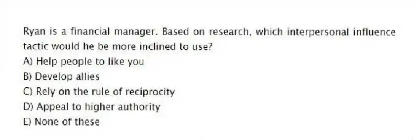 Ryan is a financial manager. Based on research, which interpersonal influence tactic would he be more inclined to use?
A) Help people to like you
B) Develop allies
C) Rely on the rule of reciprocity
D) Appeal to higher authority
E) None of these
