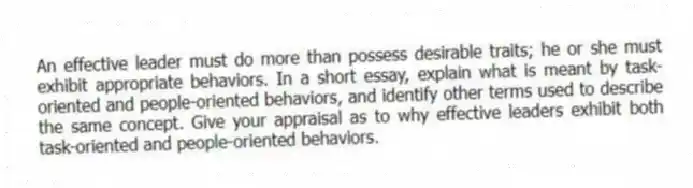 An effective leader must do more than possess desirable traits; he or she must exhibit appropriate behaviors. In a short essay, explain what is meant by task-oriented and people-oriented behaviors, and identify other terms used to describe the same concept. Give your appraisal as to why effective leaders exhibit both task-oriented and people-oriented behaviors.