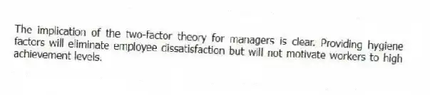The implication of the two-factor theory for managers is clear. Providing hygiene factors will eliminate employee dissatisfaction but will not motivate workers to high achievement levels.
