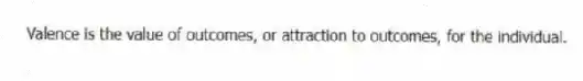 Valence is the value of outcomes, or attraction to outcomes, for the individual.