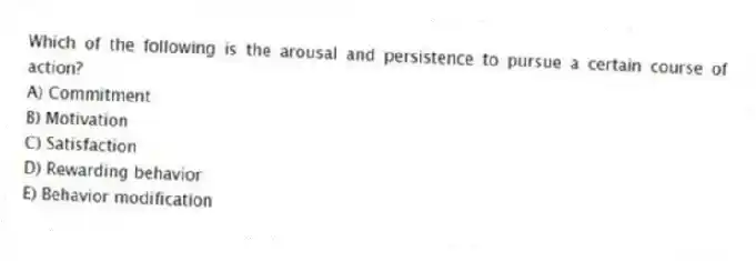 Which of the following is the arousal and persistence to pursue a certain course of action?
A) Commitment
B) Motivation
C) Satisfaction
D) Rewarding behavior
E) Behavior modification