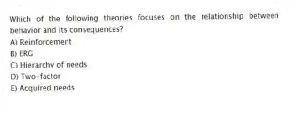 Which of the following theories focuses on the relationship between behavior and its consequences?
A) Reinforcement
B) ERG
C) Hierarchy of needs
D) Two-factor
E) Acquired needs