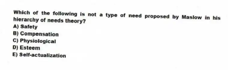 Which of the following is not a type of need proposed by Maslow in his hierarchy of needs theory?
A) Safety
B) Compensation
C) Physiological
D) Esteem
E) Self-actualization