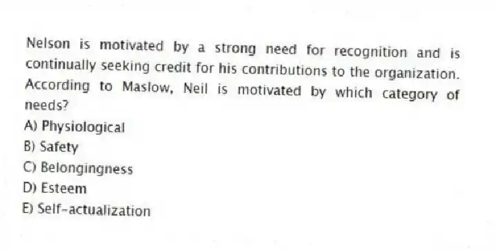Nelson is motivated by a strong need for recognition and is continually seeking credit for his contributions to the organization. According to Maslow, Neil is motivated by which category of needs?
A) Physiological
B) Safety
C) Belongingness
D) Esteem
E) Self-actualization