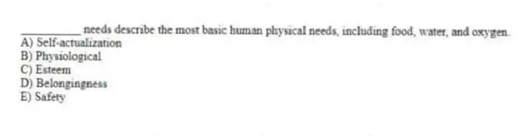 __________ needs describe the most basic human physical needs, including food, water, and oxygen.
A) Self-actualization
B) Physiological
C) Esteem
D) Belongingness
E) Safety
