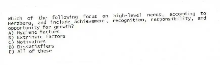 Which of the following focus on high-level needs, according to Herzberg, and include achievement, recognition, responsibility, and opportunity for growth?
A) Hygiene factors
B) Extrinsic factors
C) Motivators
D) Dissatisfiers
E) All of these