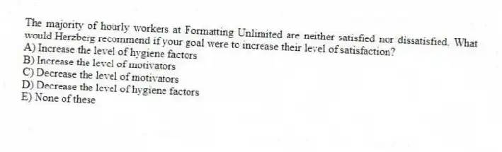 The majority of hourly workers at Formatting Unlimited are neither satisfied nor dissatisfied. What would Herzberg recommend if your goal were to increase their level of satisfaction?
A) Increase the level of hygiene factors
B) Increase the level of motivators
C) Decrease the level of motivators
D) Decrease the level of hygiene factors
E) None of these