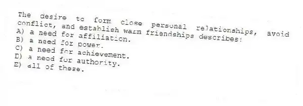 The desire to form close personal relationships, avoid conflict, and establish warm friendships describes:
A) a need for affiliation.
B) a need for power.
C) a need for achievement.
D) a need for authority.
E) all of these.