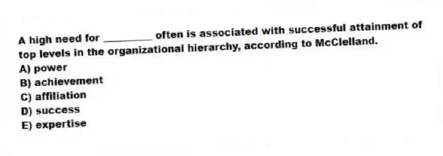 A high need for __________ often is associated with successful attainment of top levels in the organizational hierarchy, according to McClelland.
A) power
B) achievement
C) affiliation
D) success
E) expertise