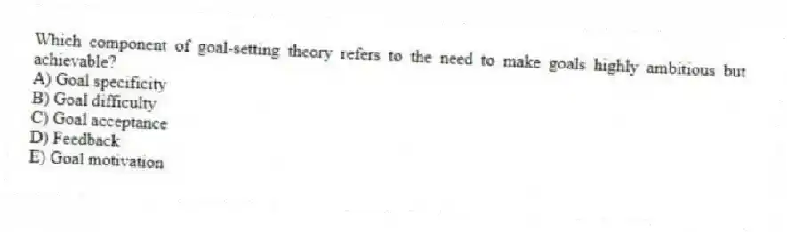 Which component of goal-setting theory refers to the need to make goals highly ambitious but achievable?
A) Goal specificity
B) Goal difficulty
C) Goal acceptance
D) Feedback
E) Goal motivation