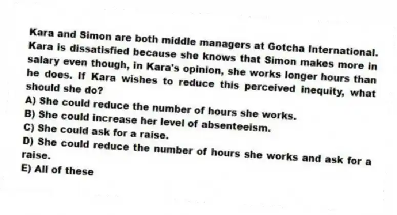 Kara and Simon are both middle managers at Gotcha International. Kara is dissatisfied because she knows that Simon makes more in salary even though, in Kara's opinion, she works longer hours than he does. If Kara wishes to reduce this perceived inequity, what should she do?
A) She could reduce the number of hours she works.
B) She could increase her level of absenteeism.
C) She could ask for a raise.
D) She could reduce the number of hours she works and ask for a raise.
E) All of these