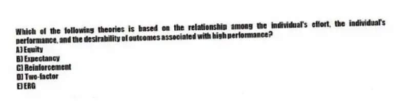 Which of the following theories is based on the relationship among the individual's effort, the individual's performance, and the desirability of outcomes associated with high performance?
A) Equity
B) Expectancy
C) Reinforcement
D) Two-factor
E) ERG