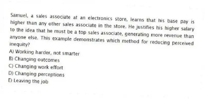 Samuel, a sales associate at an electronics store, learns that his base pay is higher than any other sales associate in the store. He justifies his higher salary to the idea that he must be a top sales associate, generating more revenue than anyone else. This example demonstrates which method for reducing perceived inequity?
A) Working harder, not smarter
B) Changing outcomes
C) Changing work effort
D) Changing perceptions
E) Leaving the job