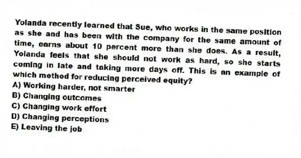 Yolanda recently learned that Sue, who works in the same position as she and has been with the company for the same amount of time, earns about 10 percent more than she does. As a result, Yolanda feels that she should not work as hard, so she starts coming in late and taking more days off. This is an example of which method for reducing perceived equity?
A) Working harder, not smarter
B) Changing outcomes
C) Changing work effort
D) Changing perceptions
E) Leaving the job