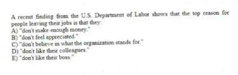 A recent finding from the U.S. Department of Labor shows that the top reason for people leaving their jobs is that they:
A) "don't make enough money."
B) "don't feel appreciated."
C) "don't believe in what the organization stands for."
D) "don't like their colleagues."
E) "don't like their boss."