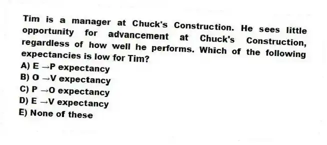 Tim is a manager at Chuck's Construction. He sees little opportunity for advancement at Chuck's Construction, regardless of how well he performs. Which of the following expectancies is low for Tim?
A) E →P expectancy
B) O →V expectancy
C) P →O expectancy
D) E →V expectancy
E) None of these