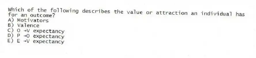 Which of the following describes the value or attraction an individual has for an outcome?
A) Motivators
B) Valence
C) O →V expectancy
D) P →O expectancy
E) E →V expectancy