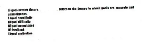 In goal-setting theory, __________ refers to the degree to which goals are concrete and unambiguous.
A) goal specificity
B) goal difficulty
C) goal acceptance
D) feedback
E) goal motivation