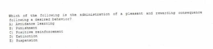 Which of the following is the administration of a pleasant and rewarding consequence following a desired behavior?
A) Avoidance learning
B) Punishment
C) Positive reinforcement
D) Extinction
E) Suspension