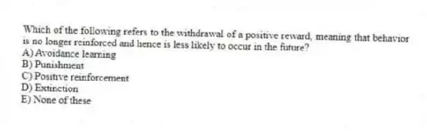 Which of the following refers to the withdrawal of a positive reward, meaning that behavior is no longer reinforced and hence is less likely to occur in the future?
A) Avoidance learning
B) Punishment
C) Positive reinforcement
D) Extinction
E) None of these