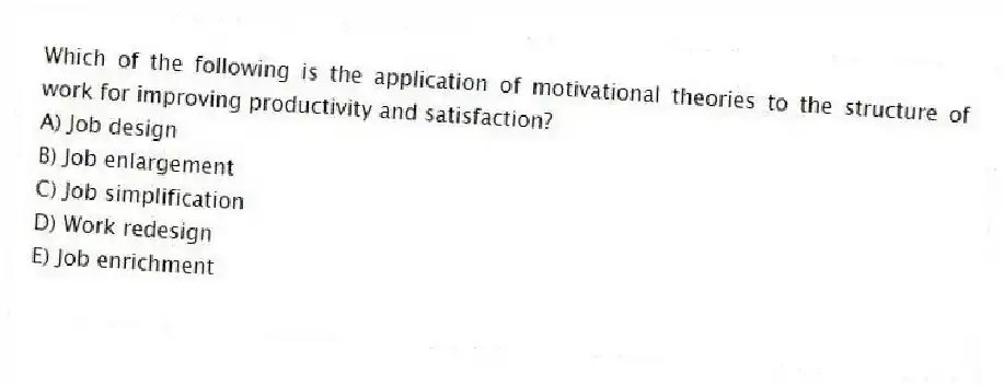 Which of the following is the application of motivational theories to the structure of work for improving productivity and satisfaction?
A) Job design
B) Job enlargement
C) Job simplification
D) Work redesign
E) Job enrichment