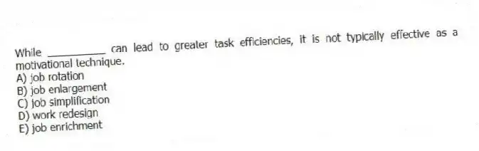 While __________ can lead to greater task efficiencies, it is not typically effective as a motivational technique.
A) job rotation
B) job enlargement
C) job simplification
D) work redesign
E) job enrichment