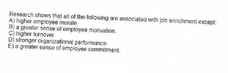 Research shows that all of the following are associated with job enrichment except:
A) higher employee morale.
B) a greater sense of employee motivation.
C) higher turnover.
D) stronger organizational performance.
E) a greater sense of employee commitment.