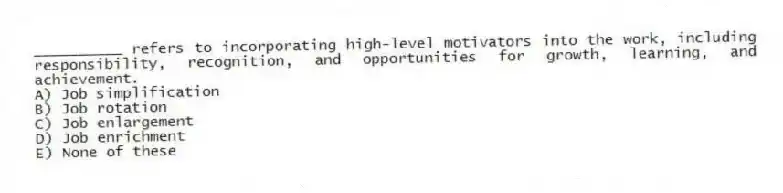 __________ refers to incorporating high-level motivators into the work, including responsibility, recognition, and opportunities for growth, learning, and achievement.
A) Job simplification
B) Job rotation
C) Job enlargement
D) Job enrichment
E) None of these
