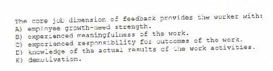 The core job dimension of feedback provides the worker with:
A) employee growth-need strength.
B) experienced meaningfulness of the work.
C) experienced responsibility for outcomes of the work.
D) knowledge of the actual results of the work activities.
E) demotivation.
