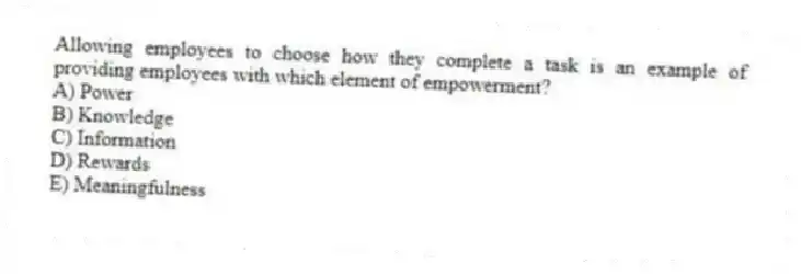 Allowing employees to choose how they complete a task is an example of providing employees with which element of empowerment?
A) Power
B) Knowledge
C) Information
D) Rewards
E) Meaningfulness