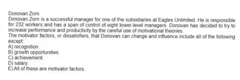 Donovan Zorn
Donovan Zorn is a successful manager for one of the subsidiaries at Eagles Unlimited. He is responsible for 232 workers and has a span of control of eight lower-level managers. Donovan has decided to try to increase performance and productivity by the careful use of motivational theories.
-The motivator factors, or dissatisfiers, that Donovan can change and influence include all of the following except:
A) recognition.
B) growth opportunities.
C) achievement.
D) salary.
E) All of these are motivator factors.