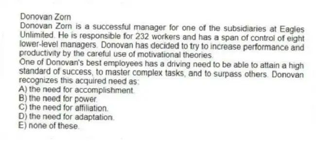 Donovan Zorn
Donovan Zorn is a successful manager for one of the subsidiaries at Eagles Unlimited. He is responsible for 232 workers and has a span of control of eight lower-level managers. Donovan has decided to try to increase performance and productivity by the careful use of motivational theories.
-One of Donovan's best employees has a driving need to be able to attain a high standard of success, to master complex tasks, and to surpass others. Donovan recognizes this acquired need as:
A) the need for accomplishment.
B) the need for power.
C) the need for affiliation.
D) the need for adaptation.
E) none of these.
