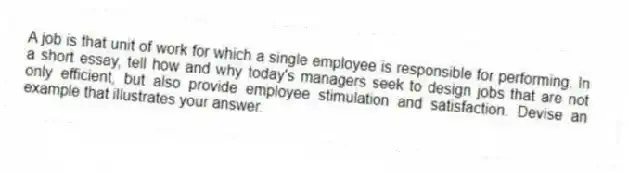 A job is that unit of work for which a single employee is responsible for performing. In a short essay, tell how and why today's managers seek to design jobs that are not only efficient, but also provide employee stimulation and satisfaction. Devise an example that illustrates your answer.