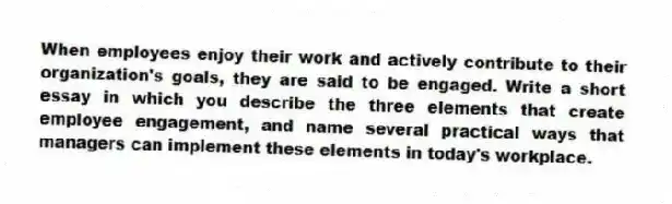 When employees enjoy their work and actively contribute to their organization's goals, they are said to be engaged. Write a short essay in which you describe the three elements that create employee engagement, and name several practical ways that managers can implement these elements in today's workplace.