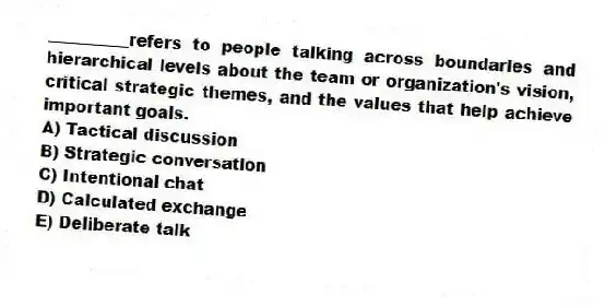 __________refers to people talking across boundaries and hierarchical levels about the team or organization's vision, critical strategic themes, and the values that help achieve important goals.
A) Tactical discussion
B) Strategic conversation
C) Intentional chat
D) Calculated exchange
E) Deliberate talk
