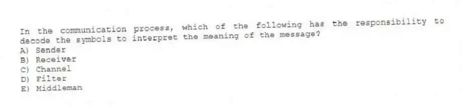 In the communication process, which of the following has the responsibility to decode the symbols to interpret the meaning of the message?
A) Sender
B) Receiver
C) Channel
D) Filter
E) Middleman