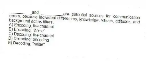 __________and __________are potential sources for communication errors, because individual differences, knowledge, values, attitudes, and background act as filters.
A) Encoding; the channel
B) Encoding; "noise"
C) Decoding; the channel
D) Decoding; encoding
E) Decoding; "noise"