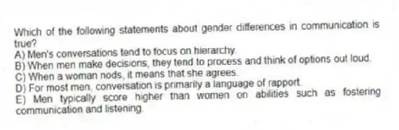 Which of the following statements about gender differences in communication is true?
A) Men's conversations tend to focus on hierarchy.
B) When men make decisions, they tend to process and think of options out loud.
C) When a woman nods, it means that she agrees.
D) For most men, conversation is primarily a language of rapport.
E) Men typically score higher than women on abilities such as fostering communication and listening.